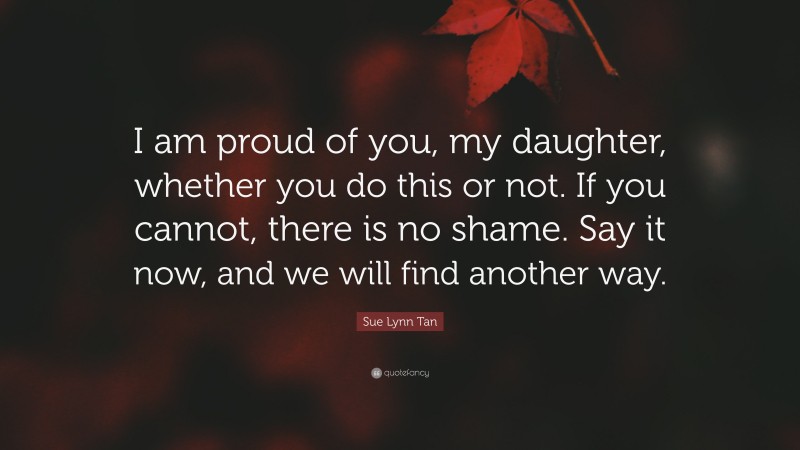 Sue Lynn Tan Quote: “I am proud of you, my daughter, whether you do this or not. If you cannot, there is no shame. Say it now, and we will find another way.”