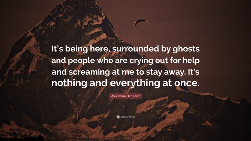 Alexandra Benedict Quote: “It’s being here, surrounded by ghosts and people who are crying out for help and screaming at me to stay away. It’s nothing and everything at once.”