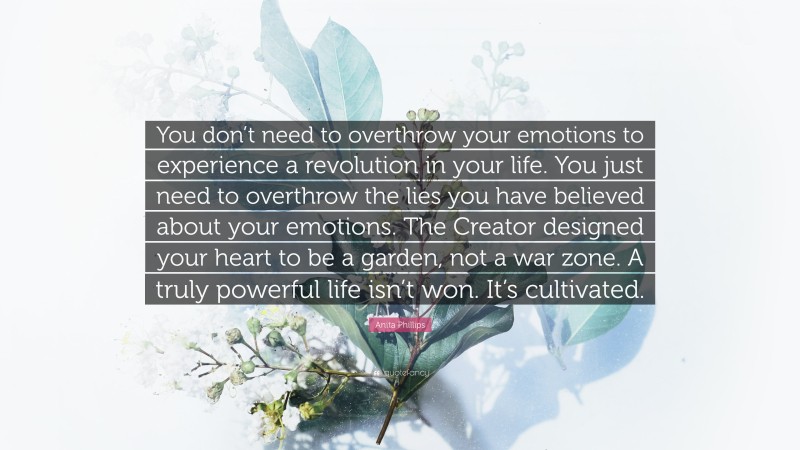 Anita Phillips Quote: “You don’t need to overthrow your emotions to experience a revolution in your life. You just need to overthrow the lies you have believed about your emotions. The Creator designed your heart to be a garden, not a war zone. A truly powerful life isn’t won. It’s cultivated.”