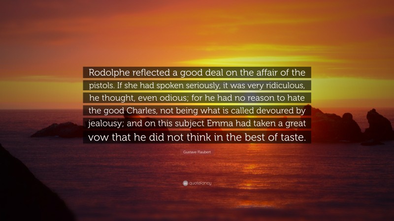 Gustave Flaubert Quote: “Rodolphe reflected a good deal on the affair of the pistols. If she had spoken seriously, it was very ridiculous, he thought, even odious; for he had no reason to hate the good Charles, not being what is called devoured by jealousy; and on this subject Emma had taken a great vow that he did not think in the best of taste.”