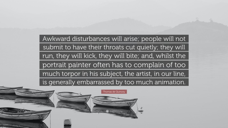 Thomas de Quincey Quote: “Awkward disturbances will arise; people will not submit to have their throats cut quietly; they will run, they will kick, they will bite; and, whilst the portrait painter often has to complain of too much torpor in his subject, the artist, in our line, is generally embarrassed by too much animation.”