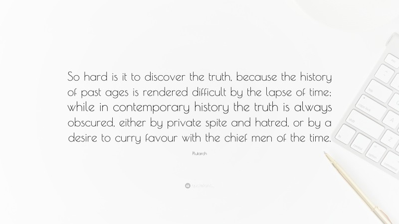 Plutarch Quote: “So hard is it to discover the truth, because the history of past ages is rendered difficult by the lapse of time; while in contemporary history the truth is always obscured, either by private spite and hatred, or by a desire to curry favour with the chief men of the time.”