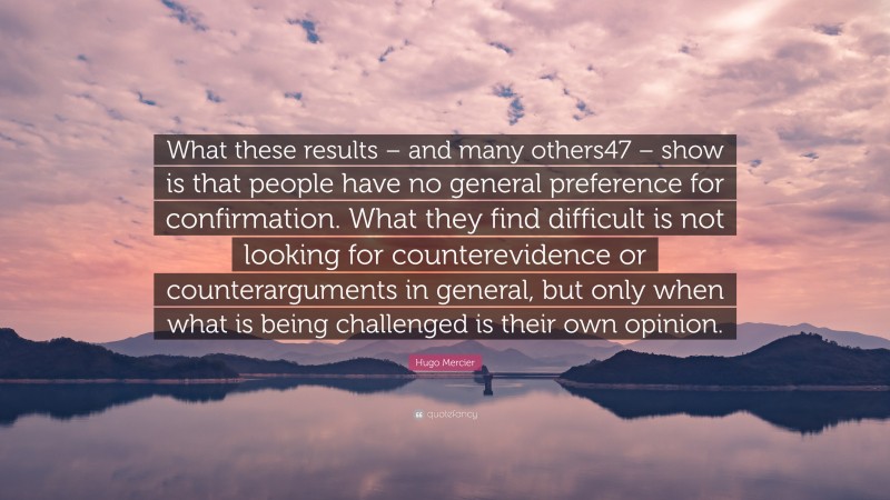 Hugo Mercier Quote: “What these results – and many others47 – show is that people have no general preference for confirmation. What they find difficult is not looking for counterevidence or counterarguments in general, but only when what is being challenged is their own opinion.”
