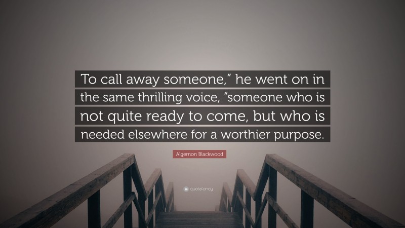 Algernon Blackwood Quote: “To call away someone,” he went on in the same thrilling voice, “someone who is not quite ready to come, but who is needed elsewhere for a worthier purpose.”