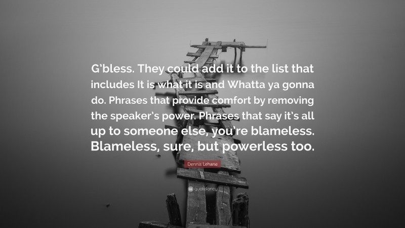 Dennis Lehane Quote: “G’bless. They could add it to the list that includes It is what it is and Whatta ya gonna do. Phrases that provide comfort by removing the speaker’s power. Phrases that say it’s all up to someone else, you’re blameless. Blameless, sure, but powerless too.”