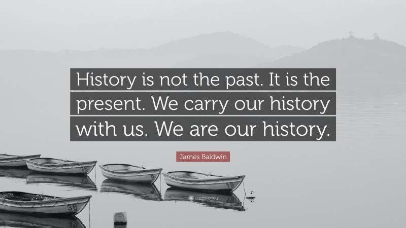 James Baldwin Quote: “History is not the past. It is the present. We carry our history with us. We are our history.”