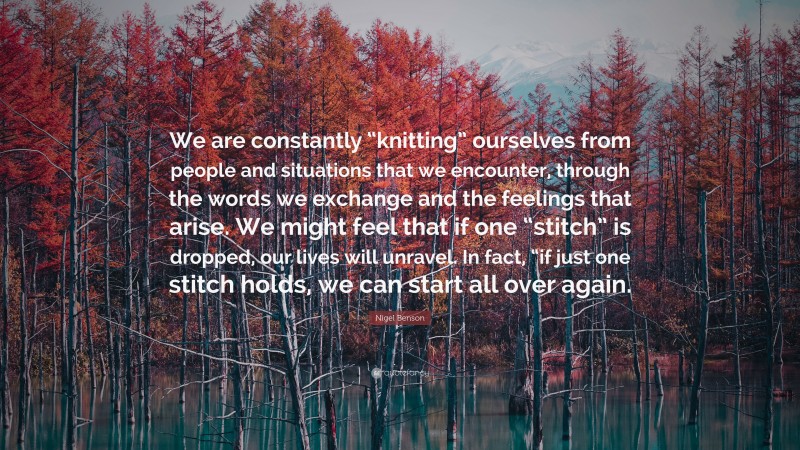 Nigel Benson Quote: “We are constantly “knitting” ourselves from people and situations that we encounter, through the words we exchange and the feelings that arise. We might feel that if one “stitch” is dropped, our lives will unravel. In fact, “if just one stitch holds, we can start all over again.”