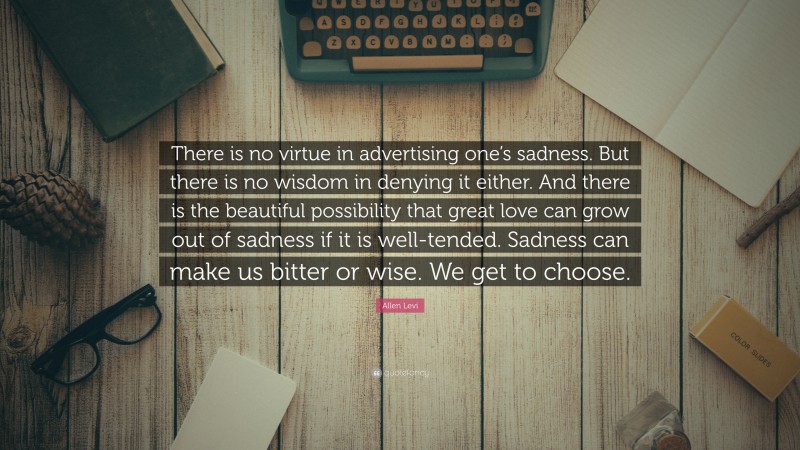 Allen Levi Quote: “There is no virtue in advertising one’s sadness. But there is no wisdom in denying it either. And there is the beautiful possibility that great love can grow out of sadness if it is well-tended. Sadness can make us bitter or wise. We get to choose.”