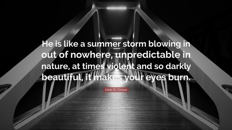Nikki St. Crowe Quote: “He is like a summer storm blowing in out of nowhere, unpredictable in nature, at times violent and so darkly beautiful, it makes your eyes burn.”