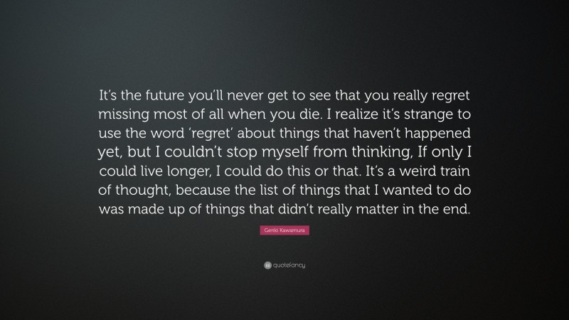 Genki Kawamura Quote: “It’s the future you’ll never get to see that you really regret missing most of all when you die. I realize it’s strange to use the word ‘regret’ about things that haven’t happened yet, but I couldn’t stop myself from thinking, If only I could live longer, I could do this or that. It’s a weird train of thought, because the list of things that I wanted to do was made up of things that didn’t really matter in the end.”