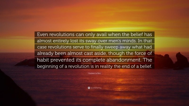 Gustave Le Bon Quote: “Even revolutions can only avail when the belief has almost entirely lost its sway over men’s minds. In that case revolutions serve to finally sweep away what had already been almost cast aside, though the force of habit prevented its complete abandonment. The beginning of a revolution is in reality the end of a belief.”