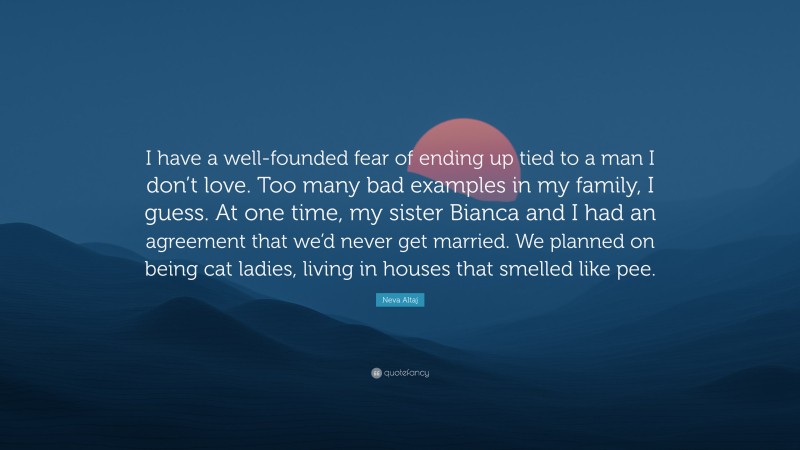 Neva Altaj Quote: “I have a well-founded fear of ending up tied to a man I don’t love. Too many bad examples in my family, I guess. At one time, my sister Bianca and I had an agreement that we’d never get married. We planned on being cat ladies, living in houses that smelled like pee.”