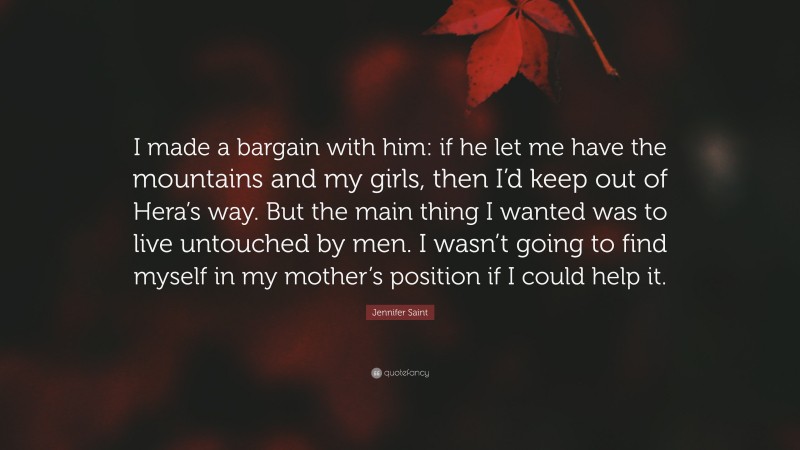 Jennifer Saint Quote: “I made a bargain with him: if he let me have the mountains and my girls, then I’d keep out of Hera’s way. But the main thing I wanted was to live untouched by men. I wasn’t going to find myself in my mother’s position if I could help it.”