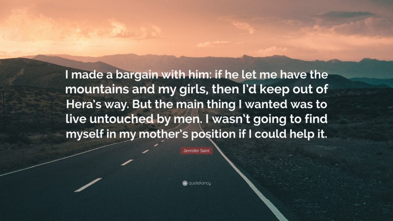 Jennifer Saint Quote: “I made a bargain with him: if he let me have the mountains and my girls, then I’d keep out of Hera’s way. But the main thing I wanted was to live untouched by men. I wasn’t going to find myself in my mother’s position if I could help it.”