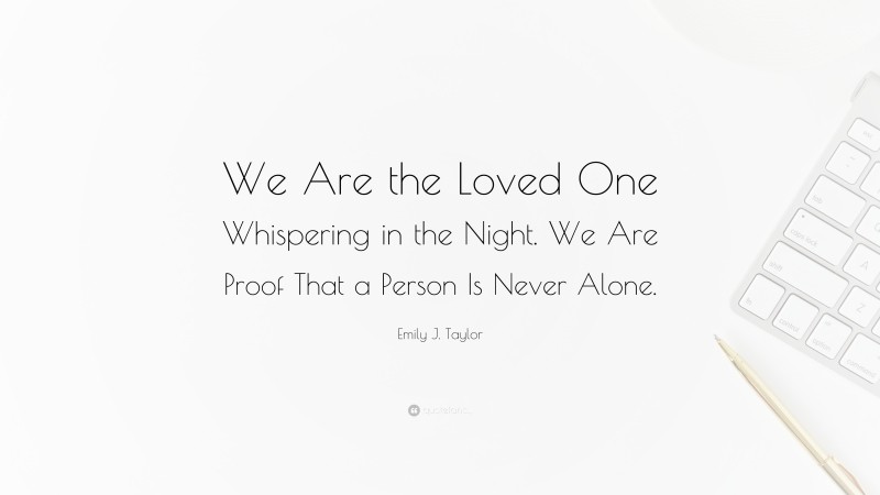 Emily J. Taylor Quote: “We Are the Loved One Whispering in the Night. We Are Proof That a Person Is Never Alone.”