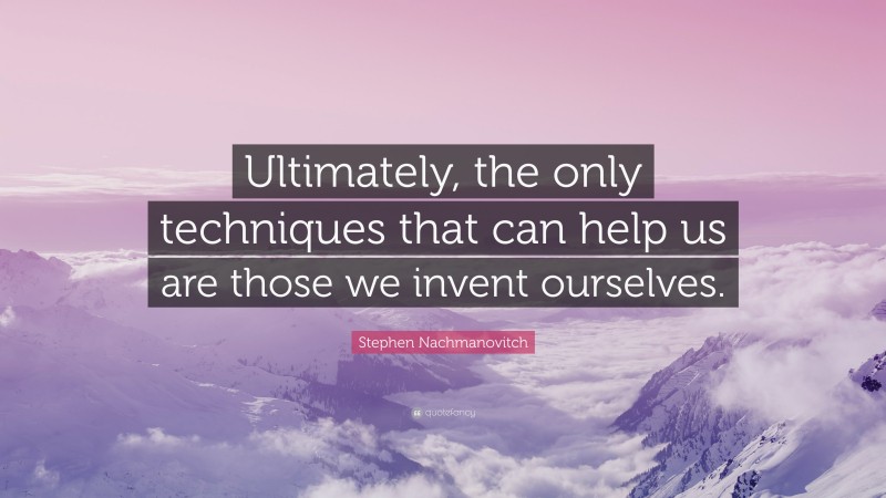 Stephen Nachmanovitch Quote: “Ultimately, the only techniques that can help us are those we invent ourselves.”