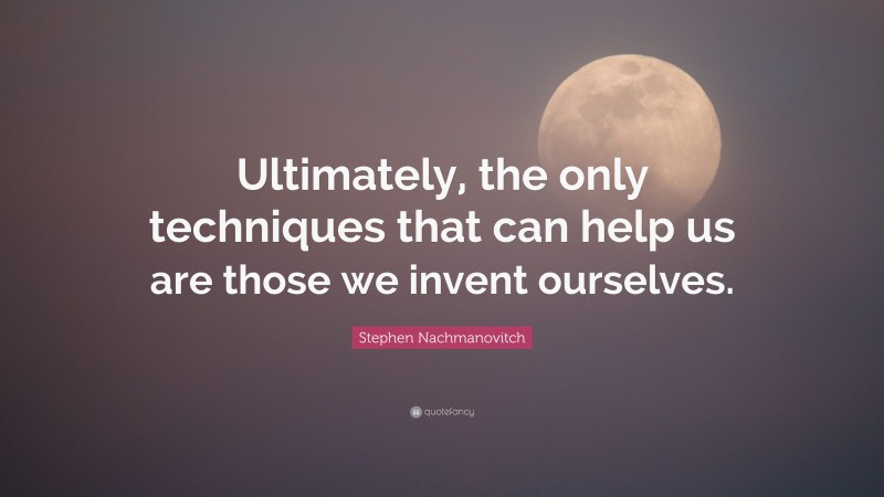 Stephen Nachmanovitch Quote: “Ultimately, the only techniques that can help us are those we invent ourselves.”