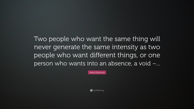 Katie Kitamura Quote: “Two people who want the same thing will never generate the same intensity as two people who want different things, or one person who wants into an absence, a void –...”