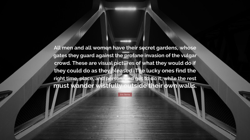Eric Berne Quote: “All men and all women have their secret gardens, whose gates they guard against the profane invasion of the vulgar crowd. These are visual pictures of what they would do if they could do as they pleased. The lucky ones find the right time, place, and person, and get to do it, while the rest must wander wistfully outside their own walls.”