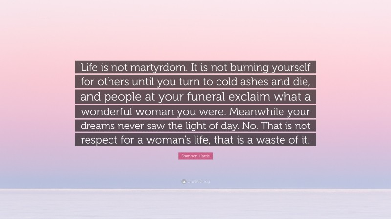 Shannon Harris Quote: “Life is not martyrdom. It is not burning yourself for others until you turn to cold ashes and die, and people at your funeral exclaim what a wonderful woman you were. Meanwhile your dreams never saw the light of day. No. That is not respect for a woman’s life, that is a waste of it.”