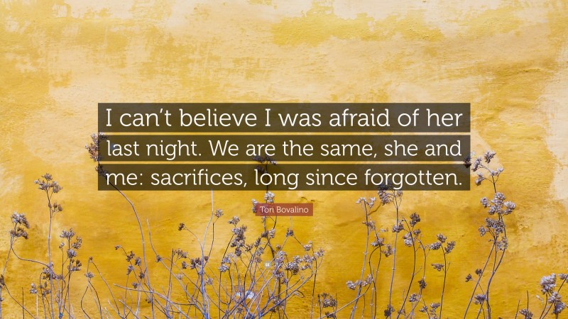 Tori Bovalino Quote: “I can’t believe I was afraid of her last night. We are the same, she and me: sacrifices, long since forgotten.”