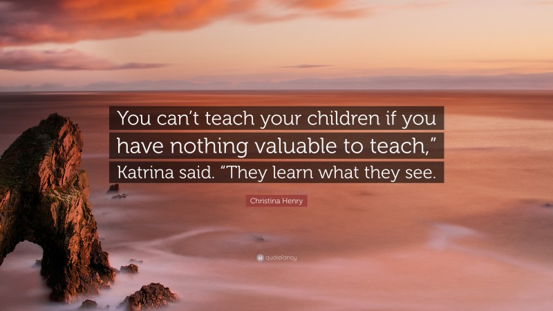 Christina Henry Quote: “You can’t teach your children if you have nothing valuable to teach,” Katrina said. “They learn what they see.”