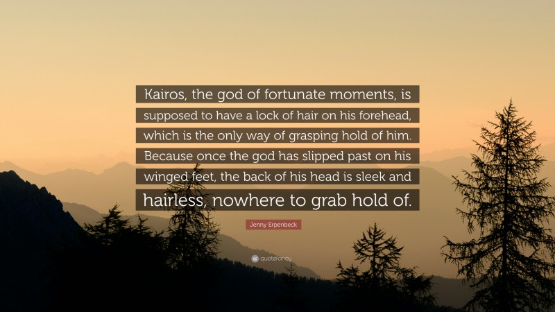 Jenny Erpenbeck Quote: “Kairos, the god of fortunate moments, is supposed to have a lock of hair on his forehead, which is the only way of grasping hold of him. Because once the god has slipped past on his winged feet, the back of his head is sleek and hairless, nowhere to grab hold of.”