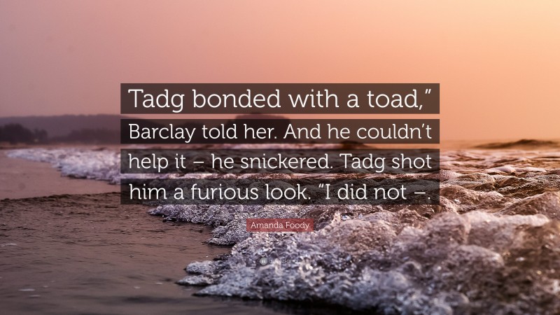 Amanda Foody Quote: “Tadg bonded with a toad,” Barclay told her. And he couldn’t help it – he snickered. Tadg shot him a furious look. “I did not –.”