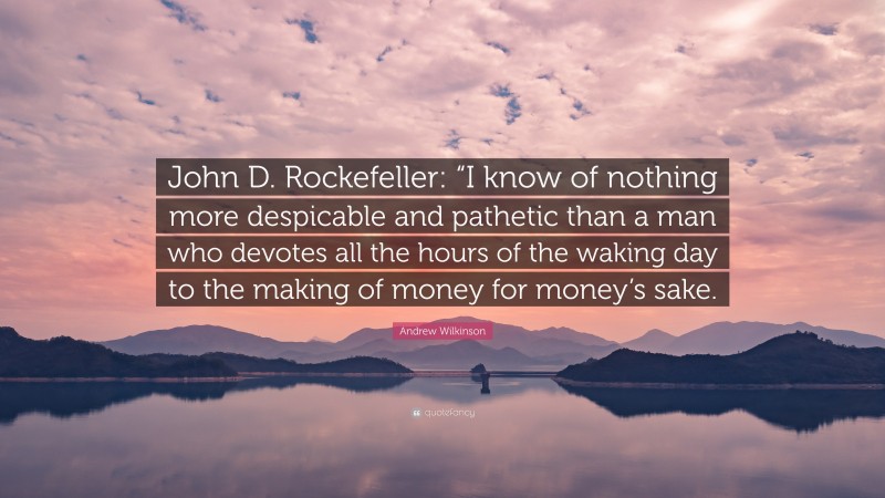 Andrew Wilkinson Quote: “John D. Rockefeller: “I know of nothing more despicable and pathetic than a man who devotes all the hours of the waking day to the making of money for money’s sake.”
