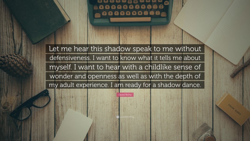 David Richo Quote: “Let me hear this shadow speak to me without defensiveness. I want to know what it tells me about myself. I want to hear with a childlike sense of wonder and openness as well as with the depth of my adult experience. I am ready for a shadow dance.”