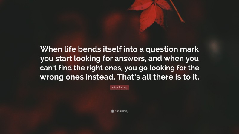 Alice Feeney Quote: “When life bends itself into a question mark you start looking for answers, and when you can’t find the right ones, you go looking for the wrong ones instead. That’s all there is to it.”