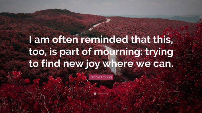 Nicole Chung Quote: “I am often reminded that this, too, is part of mourning: trying to find new joy where we can.”