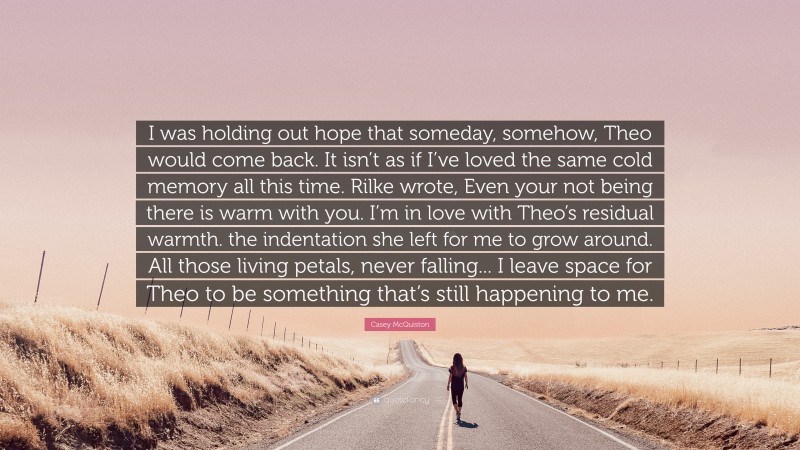 Casey McQuiston Quote: “I was holding out hope that someday, somehow, Theo would come back. It isn’t as if I’ve loved the same cold memory all this time. Rilke wrote, Even your not being there is warm with you. I’m in love with Theo’s residual warmth. the indentation she left for me to grow around. All those living petals, never falling... I leave space for Theo to be something that’s still happening to me.”