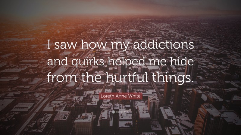 Loreth Anne White Quote: “I saw how my addictions and quirks helped me hide from the hurtful things.”