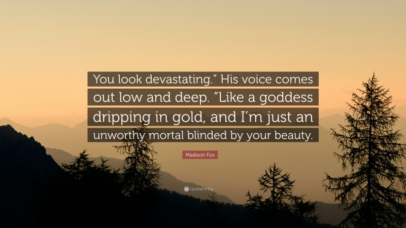 Madison Fox Quote: “You look devastating.” His voice comes out low and deep. “Like a goddess dripping in gold, and I’m just an unworthy mortal blinded by your beauty.”
