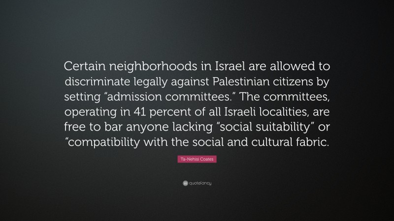 Ta-Nehisi Coates Quote: “Certain neighborhoods in Israel are allowed to discriminate legally against Palestinian citizens by setting “admission committees.” The committees, operating in 41 percent of all Israeli localities, are free to bar anyone lacking “social suitability” or “compatibility with the social and cultural fabric.”