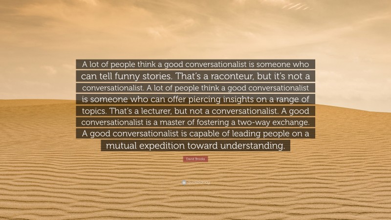 David Brooks Quote: “A lot of people think a good conversationalist is someone who can tell funny stories. That’s a raconteur, but it’s not a conversationalist. A lot of people think a good conversationalist is someone who can offer piercing insights on a range of topics. That’s a lecturer, but not a conversationalist. A good conversationalist is a master of fostering a two-way exchange. A good conversationalist is capable of leading people on a mutual expedition toward understanding.”