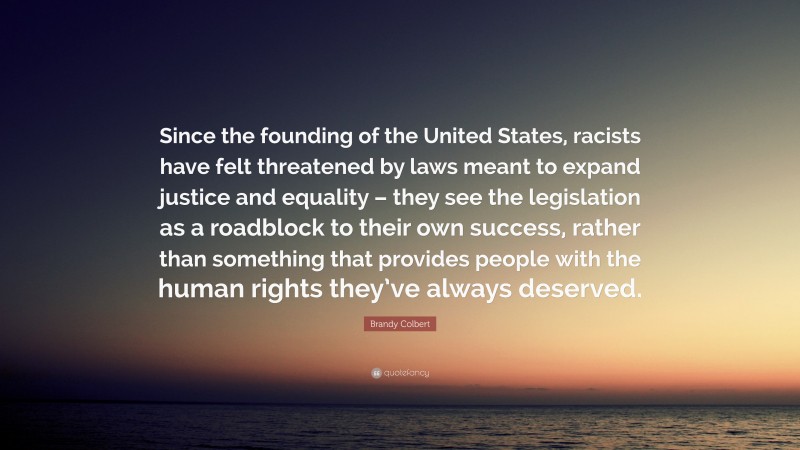 Brandy Colbert Quote: “Since the founding of the United States, racists have felt threatened by laws meant to expand justice and equality – they see the legislation as a roadblock to their own success, rather than something that provides people with the human rights they’ve always deserved.”