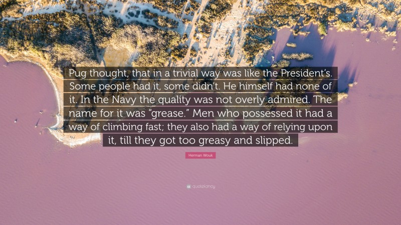 Herman Wouk Quote: “Pug thought, that in a trivial way was like the President’s. Some people had it, some didn’t. He himself had none of it. In the Navy the quality was not overly admired. The name for it was “grease.” Men who possessed it had a way of climbing fast; they also had a way of relying upon it, till they got too greasy and slipped.”