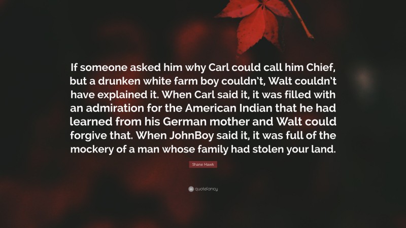 Shane Hawk Quote: “If someone asked him why Carl could call him Chief, but a drunken white farm boy couldn’t, Walt couldn’t have explained it. When Carl said it, it was filled with an admiration for the American Indian that he had learned from his German mother and Walt could forgive that. When JohnBoy said it, it was full of the mockery of a man whose family had stolen your land.”