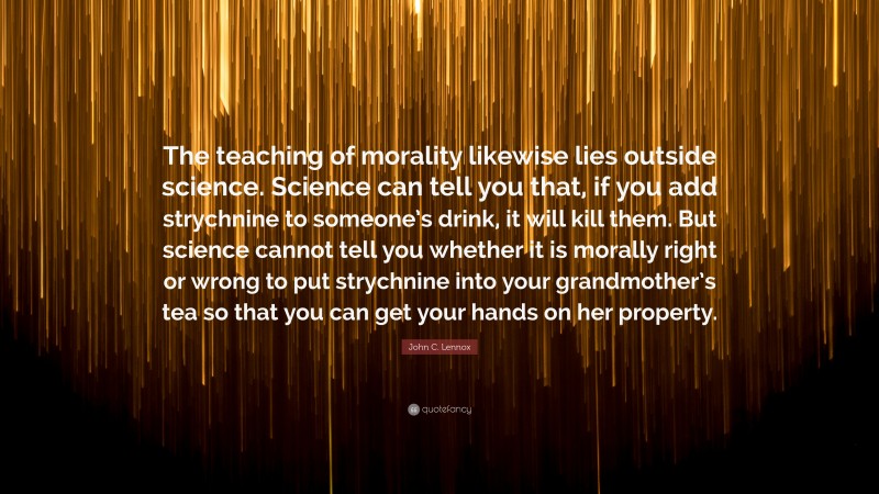 John C. Lennox Quote: “The teaching of morality likewise lies outside science. Science can tell you that, if you add strychnine to someone’s drink, it will kill them. But science cannot tell you whether it is morally right or wrong to put strychnine into your grandmother’s tea so that you can get your hands on her property.”