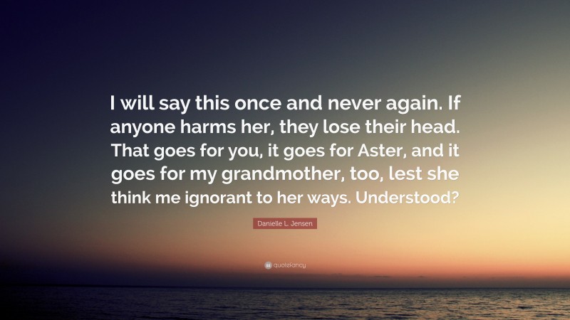 Danielle L. Jensen Quote: “I will say this once and never again. If anyone harms her, they lose their head. That goes for you, it goes for Aster, and it goes for my grandmother, too, lest she think me ignorant to her ways. Understood?”
