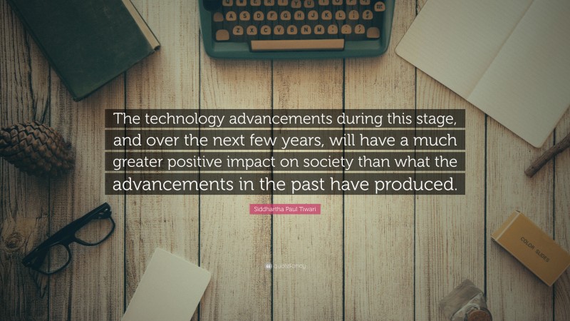 Siddhartha Paul Tiwari Quote: “The technology advancements during this stage, and over the next few years, will have a much greater positive impact on society than what the advancements in the past have produced.”
