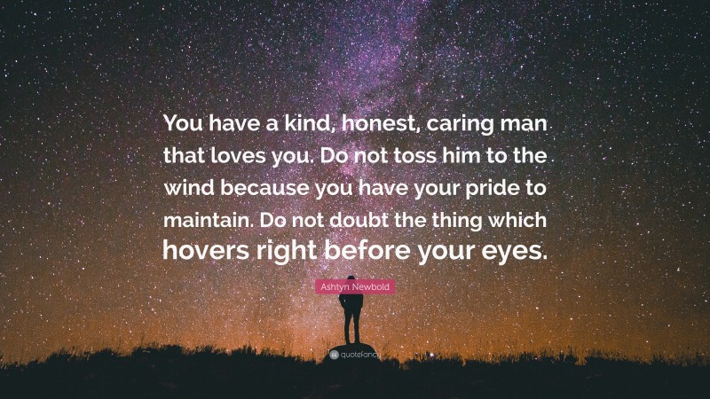 Ashtyn Newbold Quote: “You have a kind, honest, caring man that loves you. Do not toss him to the wind because you have your pride to maintain. Do not doubt the thing which hovers right before your eyes.”