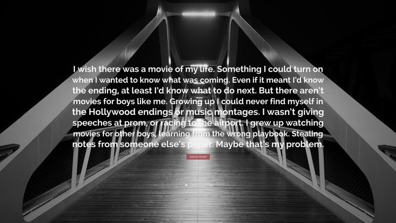 James Acker Quote: “I wish there was a movie of my life. Something I could turn on when I wanted to know what was coming. Even if it meant I’d know the ending, at least I’d know what to do next. But there aren’t movies for boys like me. Growing up I could never find myself in the Hollywood endings or music montages. I wasn’t giving speeches at prom, or racing to the airport. I grew up watching movies for other boys, learning from the wrong playbook. Stealing notes from someone else’s paper. Maybe that’s my problem.”