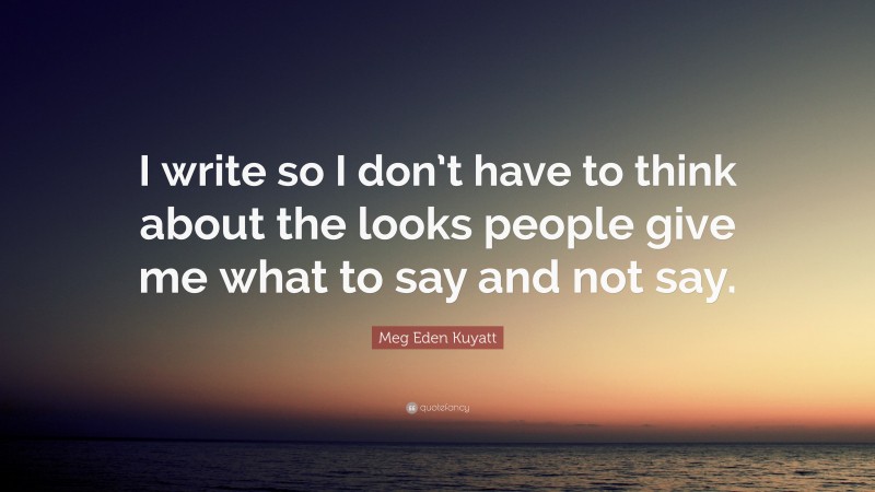 Meg Eden Kuyatt Quote: “I write so I don’t have to think about the looks people give me what to say and not say.”