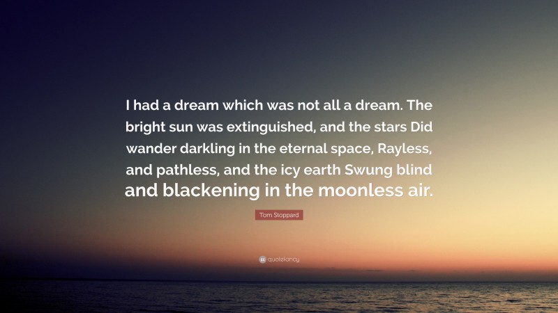 Tom Stoppard Quote: “I had a dream which was not all a dream. The bright sun was extinguished, and the stars Did wander darkling in the eternal space, Rayless, and pathless, and the icy earth Swung blind and blackening in the moonless air.”