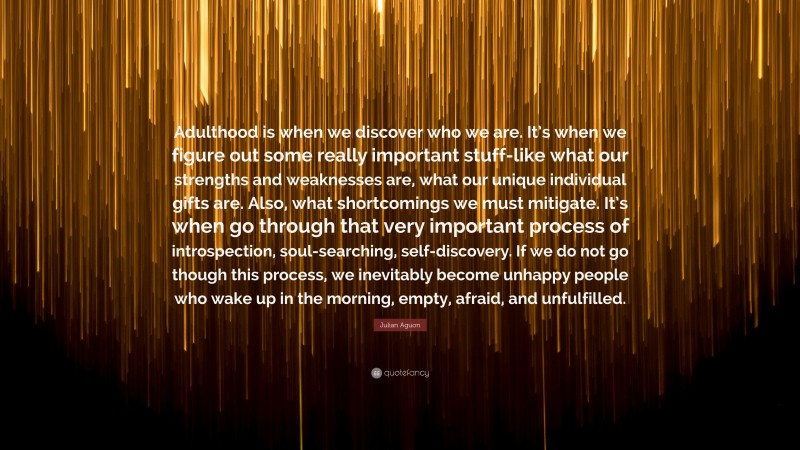 Julian Aguon Quote: “Adulthood is when we discover who we are. It’s when we figure out some really important stuff-like what our strengths and weaknesses are, what our unique individual gifts are. Also, what shortcomings we must mitigate. It’s when go through that very important process of introspection, soul-searching, self-discovery. If we do not go though this process, we inevitably become unhappy people who wake up in the morning, empty, afraid, and unfulfilled.”