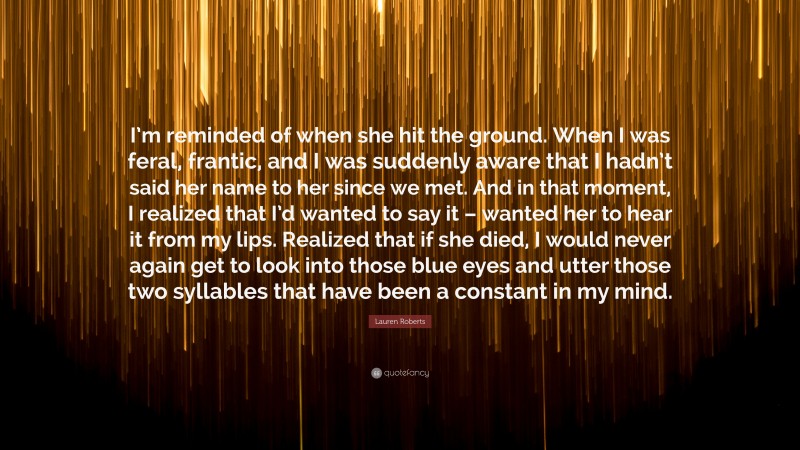 Lauren Roberts Quote: “I’m reminded of when she hit the ground. When I was feral, frantic, and I was suddenly aware that I hadn’t said her name to her since we met. And in that moment, I realized that I’d wanted to say it – wanted her to hear it from my lips. Realized that if she died, I would never again get to look into those blue eyes and utter those two syllables that have been a constant in my mind.”
