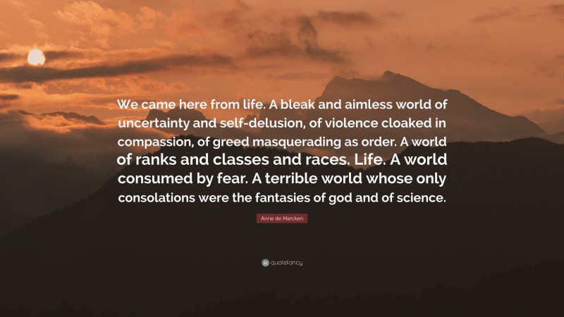 Anne de Marcken Quote: “We came here from life. A bleak and aimless world of uncertainty and self-delusion, of violence cloaked in compassion, of greed masquerading as order. A world of ranks and classes and races. Life. A world consumed by fear. A terrible world whose only consolations were the fantasies of god and of science.”